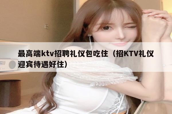 最高端ktv招聘礼仪包吃住（招KTV礼仪迎宾待遇好住）
