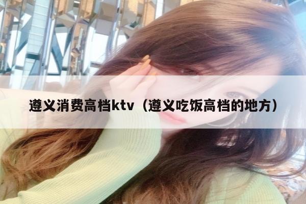 遵义消费高档ktv（遵义吃饭高档的地方）
