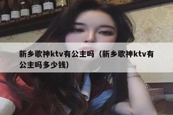 新乡歌神ktv有公主吗（新乡歌神ktv有公主吗多少钱）