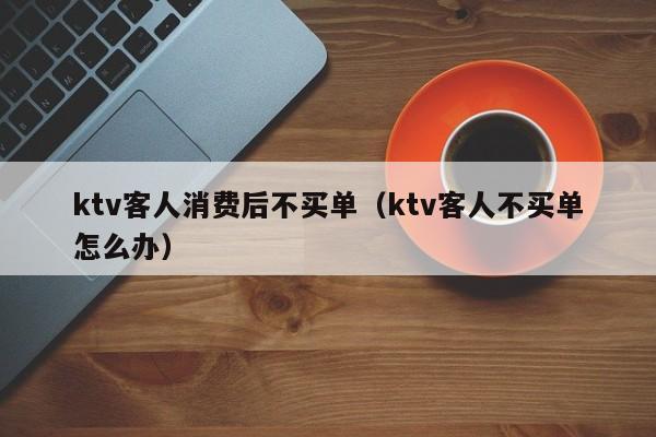 ktv客人消费后不买单（ktv客人不买单怎么办）