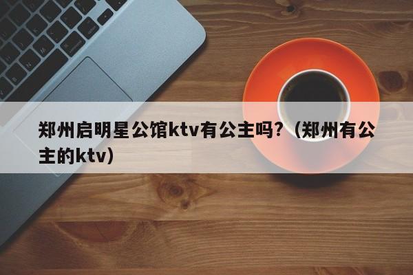 郑州启明星公馆ktv有公主吗?（郑州有公主的ktv）