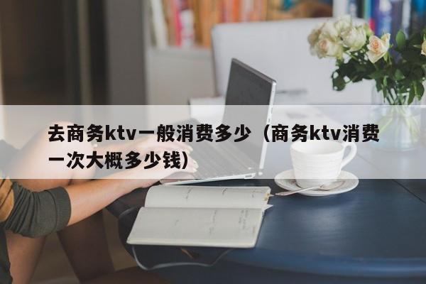 去商务ktv一般消费多少（商务ktv消费一次大概多少钱）