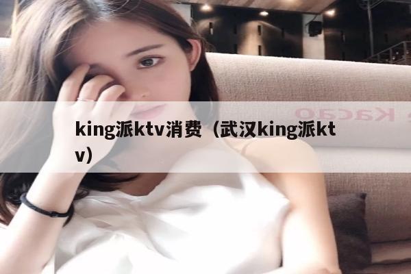 king派ktv消费（武汉king派ktv）
