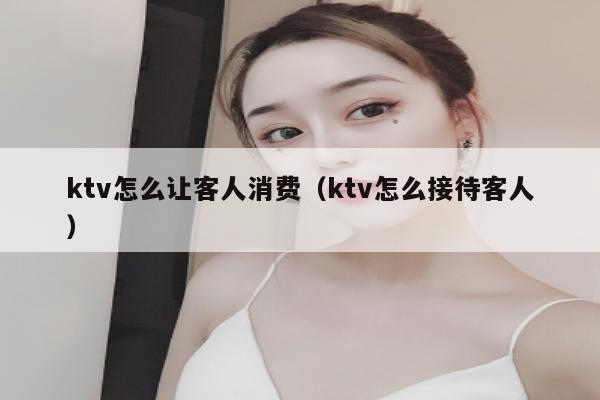 ktv怎么让客人消费（ktv怎么接待客人）