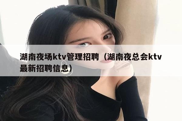 湖南夜场ktv管理招聘（湖南夜总会ktv最新招聘信息）
