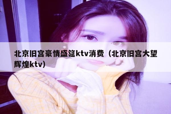 北京旧宫豪情盛筵ktv消费（北京旧宫大望辉煌ktv）