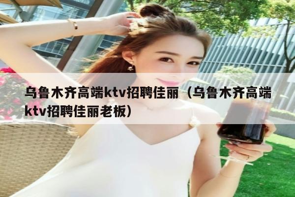 乌鲁木齐高端ktv招聘佳丽（乌鲁木齐高端ktv招聘佳丽老板）