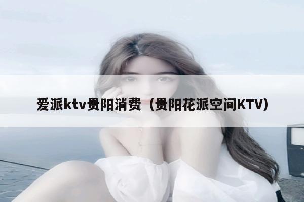 爱派ktv贵阳消费（贵阳花派空间KTV）