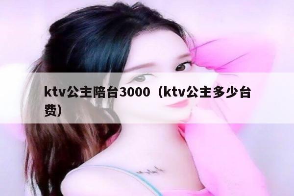 ktv公主陪台3000（ktv公主多少台费）