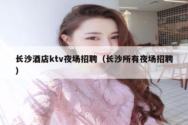 长沙酒店ktv夜场招聘（长沙所有夜场招聘）