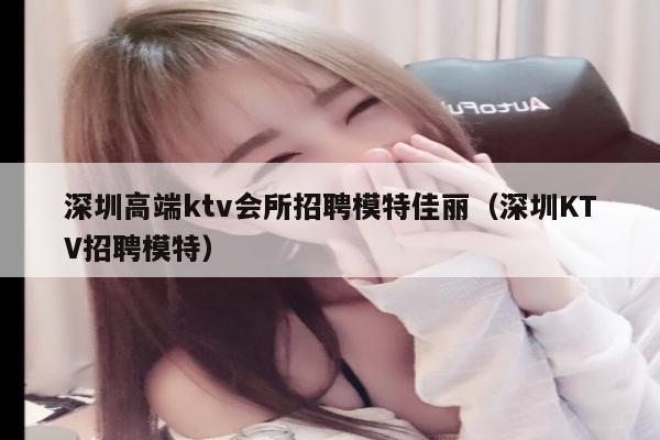 深圳高端ktv会所招聘模特佳丽（深圳KTV招聘模特）