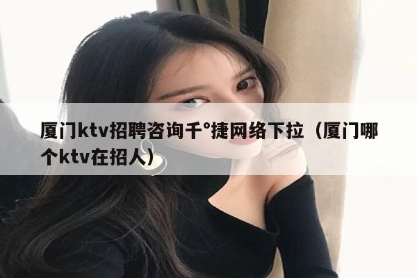 厦门ktv招聘咨询千°捷网络下拉（厦门哪个ktv在招人）