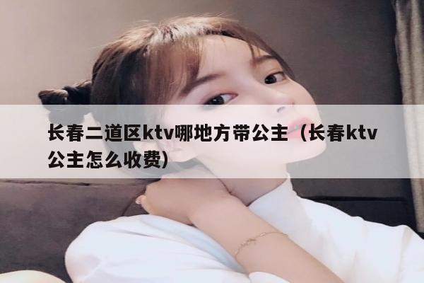 长春二道区ktv哪地方带公主（长春ktv公主怎么收费）