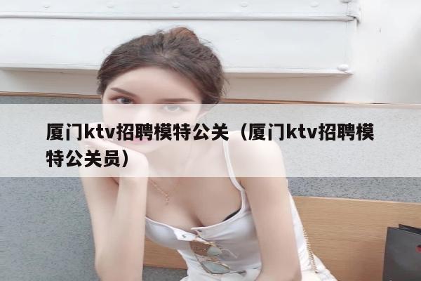 厦门ktv招聘模特公关（厦门ktv招聘模特公关员）