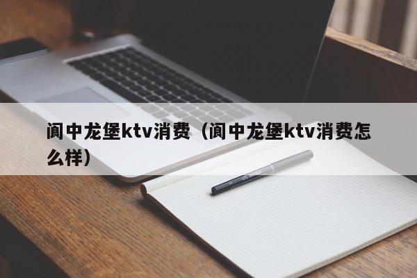 阆中龙堡ktv消费（阆中龙堡ktv消费怎么样）