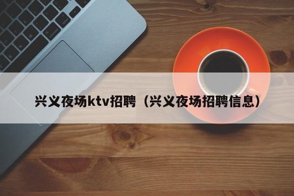 兴义夜场ktv招聘（兴义夜场招聘信息）