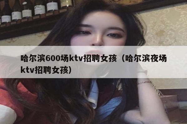 哈尔滨600场ktv招聘女孩（哈尔滨夜场ktv招聘女孩）