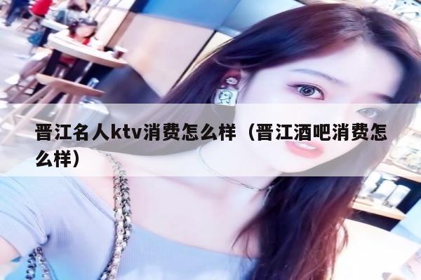 晋江名人ktv消费怎么样（晋江酒吧消费怎么样）