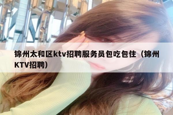 锦州太和区ktv招聘服务员包吃包住（锦州KTV招聘）