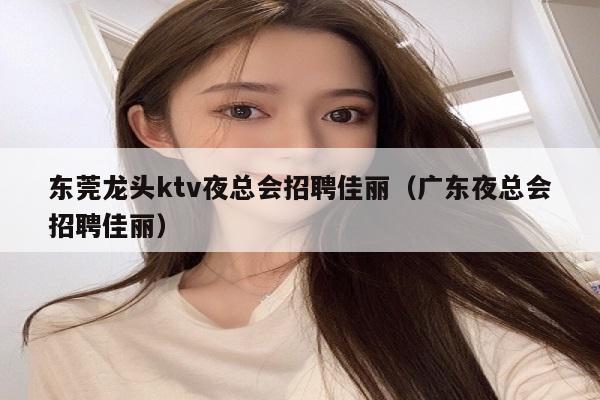 东莞龙头ktv夜总会招聘佳丽（广东夜总会招聘佳丽）