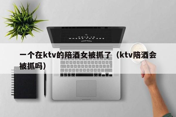 一个在ktv的陪酒女被抓了（ktv陪酒会被抓吗）