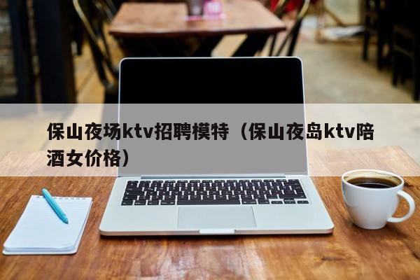 保山夜场ktv招聘模特（保山夜岛ktv陪酒女价格）