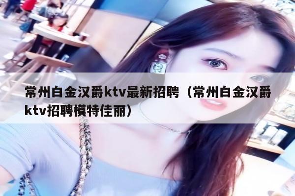 常州白金汉爵ktv最新招聘（常州白金汉爵ktv招聘模特佳丽）
