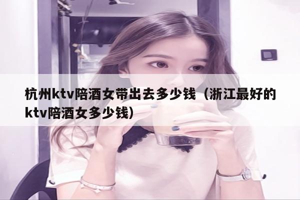 杭州ktv陪酒女带出去多少钱（浙江最好的ktv陪酒女多少钱）
