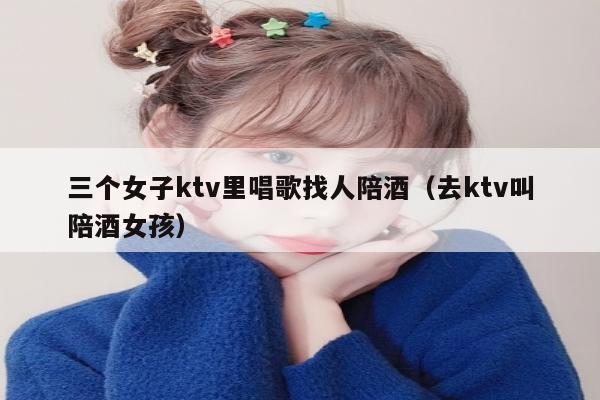 三个女子ktv里唱歌找人陪酒（去ktv叫陪酒女孩）