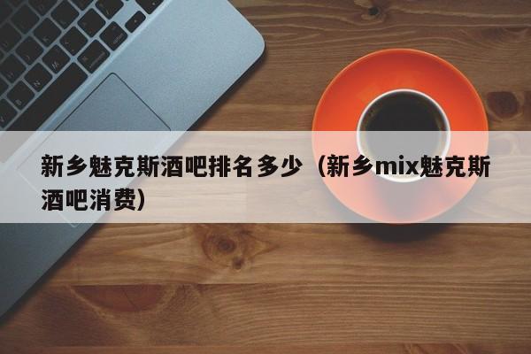 新乡魅克斯酒吧排名多少（新乡mix魅克斯酒吧消费）