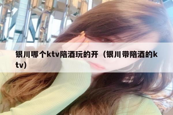 银川哪个ktv陪酒玩的开（银川带陪酒的ktv）