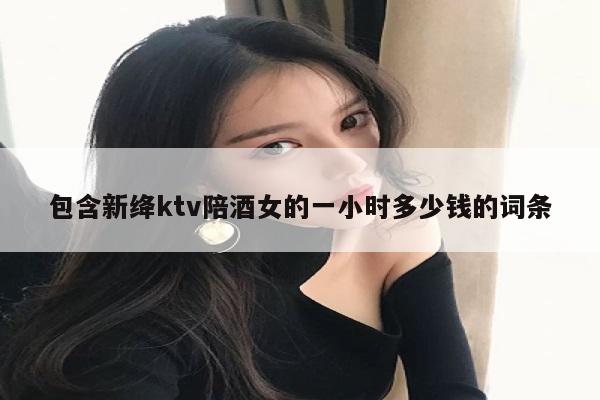 包含新绛ktv陪酒女的一小时多少钱的词条