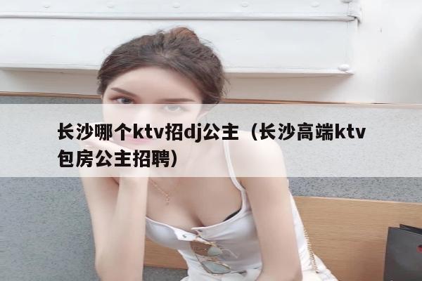 长沙哪个ktv招dj公主（长沙高端ktv包房公主招聘）