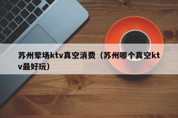 苏州荤场ktv真空消费（苏州哪个真空ktv最好玩）