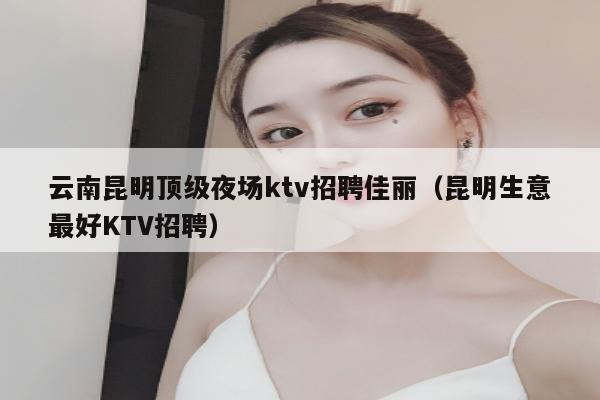 云南昆明顶级夜场ktv招聘佳丽（昆明生意最好KTV招聘）