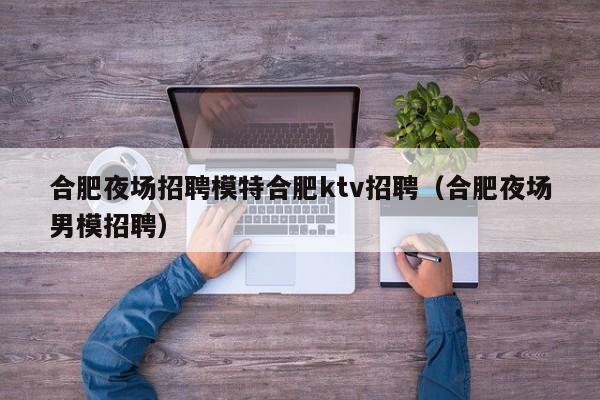 合肥夜场招聘模特合肥ktv招聘（合肥夜场男模招聘）