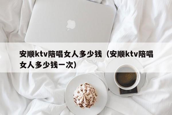 安顺ktv陪唱女人多少钱（安顺ktv陪唱女人多少钱一次）