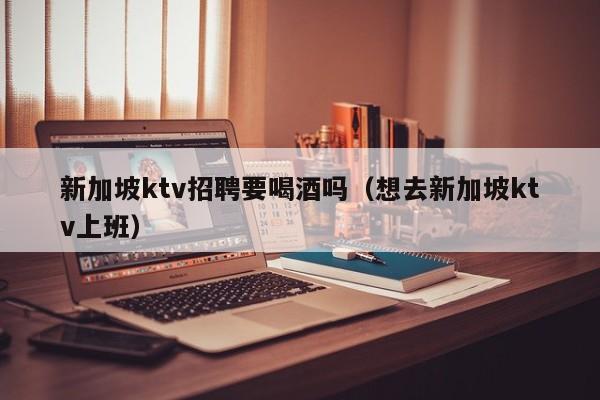 新加坡ktv招聘要喝酒吗（想去新加坡ktv上班）