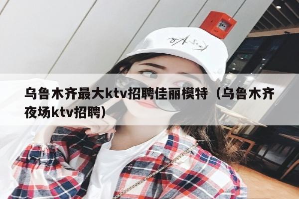 乌鲁木齐最大ktv招聘佳丽模特（乌鲁木齐夜场ktv招聘）