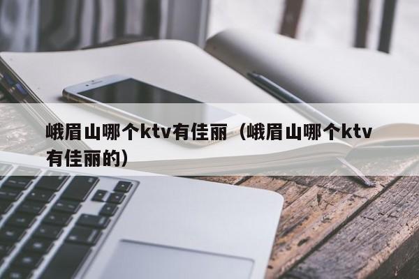 峨眉山哪个ktv有佳丽（峨眉山哪个ktv有佳丽的）