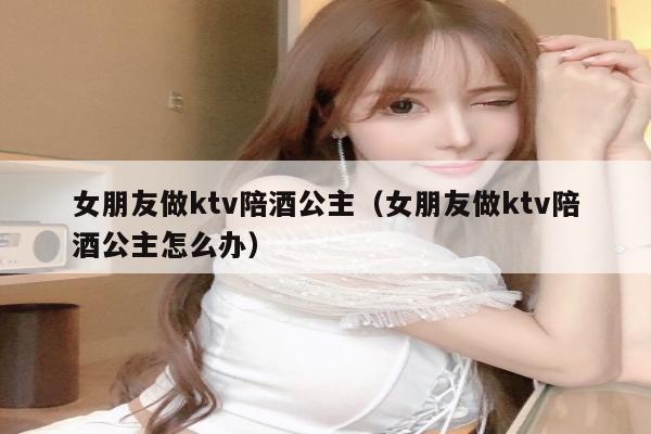 女朋友做ktv陪酒公主（女朋友做ktv陪酒公主怎么办）