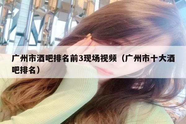 广州市酒吧排名前3现场视频（广州市十大酒吧排名）