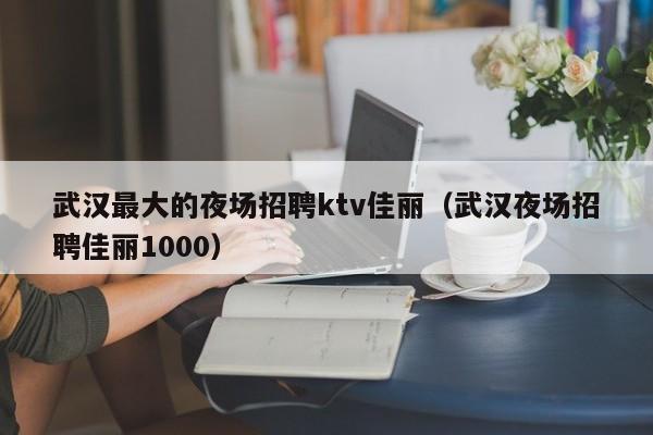 武汉最大的夜场招聘ktv佳丽（武汉夜场招聘佳丽1000）