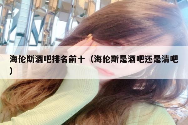 海伦斯酒吧排名前十（海伦斯是酒吧还是清吧）