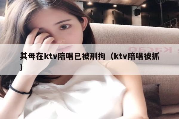 其母在ktv陪唱已被刑拘（ktv陪唱被抓）