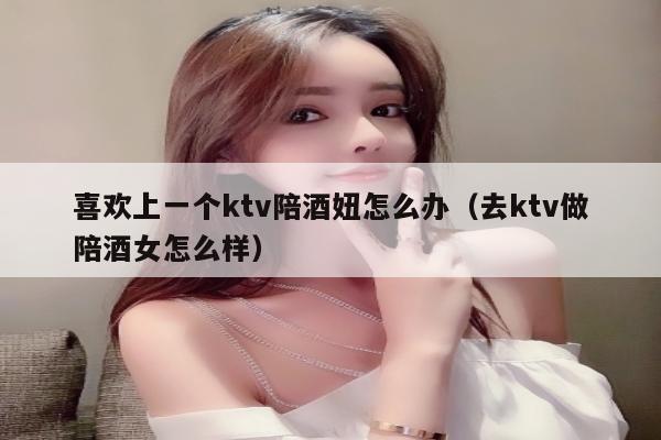 喜欢上一个ktv陪酒妞怎么办（去ktv做陪酒女怎么样）
