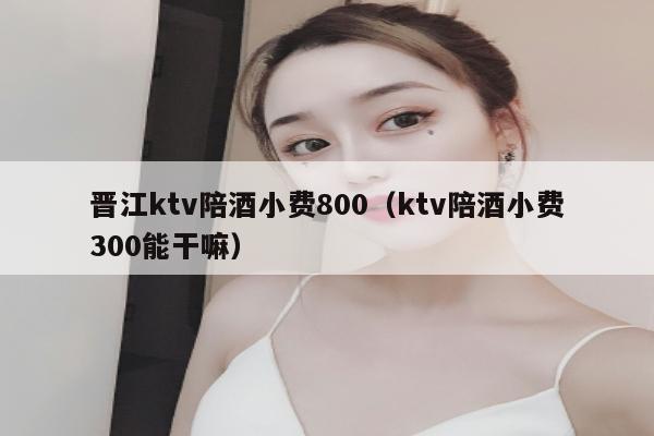 晋江ktv陪酒小费800（ktv陪酒小费300能干嘛）