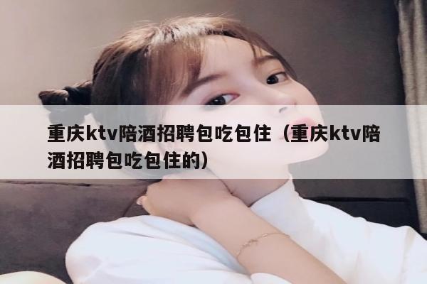 重庆ktv陪酒招聘包吃包住（重庆ktv陪酒招聘包吃包住的）