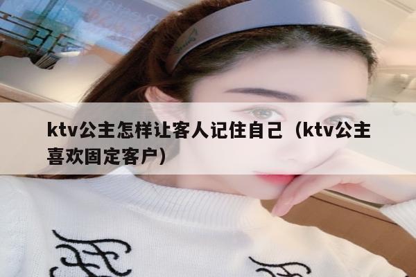 ktv公主怎样让客人记住自己（ktv公主喜欢固定客户）