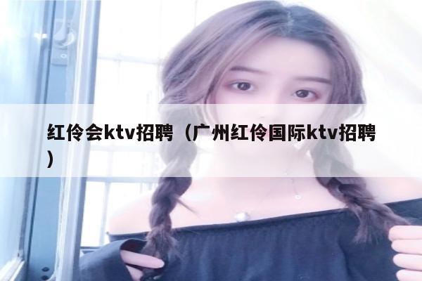 红伶会ktv招聘（广州红伶国际ktv招聘）